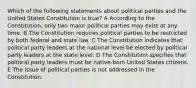 Which of the following statements about political parties and the United States Constitution is true? A According to the Constitution, only two major political parties may exist at any time. B The Constitution requires political parties to be restricted by both federal and state law. C The Constitution indicates that political party leaders at the national level be elected by political party leaders at the state level. D The Constitution specifies that political party leaders must be native-born United States citizens. E The issue of political parties is not addressed in the Constitution.