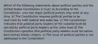 Which of the following statements about political parties and the United States Constitution is true? a) According to the Constitution, only two major political parties may exist at any time. b) The Constituiton requires political parties to be restricted by both federal and state law. c) The Constitution indicates that political party leaders at the national level be elected by political party leaders at the state level d) The Constitution specifies that political party leaders must be native-born United States citizens. e) The issue of political parties is not addressed in the Constitution