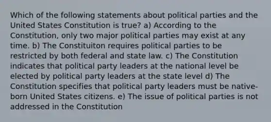 Which of the following statements about political parties and the United States Constitution is true? a) According to the Constitution, only two major political parties may exist at any time. b) The Constituiton requires political parties to be restricted by both federal and state law. c) The Constitution indicates that political party leaders at the national level be elected by political party leaders at the state level d) The Constitution specifies that political party leaders must be native-born United States citizens. e) The issue of political parties is not addressed in the Constitution