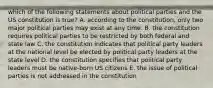 which of the following statements about political parties and the US constitution is true? A. according to the constitution, only two major political parties may exist at any time. B. the constitution requires political parties to be restricted by both federal and state law C. the constitution indicates that political party leaders at the national level be elected by political party leaders at the state level D. the constitution specifies that political party leaders must be native-born US citizens E. the issue of political parties is not addressed in the constitution