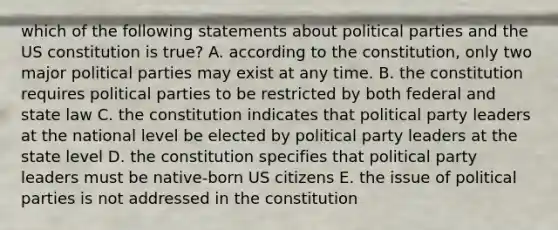 which of the following statements about political parties and the US constitution is true? A. according to the constitution, only two major political parties may exist at any time. B. the constitution requires political parties to be restricted by both federal and state law C. the constitution indicates that political party leaders at the national level be elected by political party leaders at the state level D. the constitution specifies that political party leaders must be native-born US citizens E. the issue of political parties is not addressed in the constitution