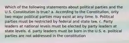 Which of the following statements about political parties and the U.S. Constitution is true? a. According to the Constitution, only two major political parties may exist at any time. b. Political parties must be restricted by federal and state law. c. Party leaders at national levels must be elected by party leaders at state levels. d. party leaders must be born in the U.S. e. political parties are not addressed in the constitution