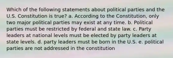 Which of the following statements about political parties and the U.S. Constitution is true? a. According to the Constitution, only two major political parties may exist at any time. b. Political parties must be restricted by federal and state law. c. Party leaders at national levels must be elected by party leaders at state levels. d. party leaders must be born in the U.S. e. political parties are not addressed in the constitution