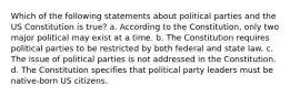 Which of the following statements about political parties and the US Constitution is true? a. According to the Constitution, only two major political may exist at a time. b. The Constitution requires political parties to be restricted by both federal and state law. c. The issue of political parties is not addressed in the Constitution. d. The Constitution specifies that political party leaders must be native-born US citizens.