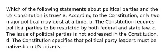 Which of the following statements about political parties and the US Constitution is true? a. According to the Constitution, only two major political may exist at a time. b. The Constitution requires political parties to be restricted by both federal and state law. c. The issue of political parties is not addressed in the Constitution. d. The Constitution specifies that political party leaders must be native-born US citizens.