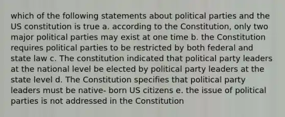 which of the following statements about political parties and the US constitution is true a. according to the Constitution, only two major political parties may exist at one time b. the Constitution requires political parties to be restricted by both federal and state law c. The constitution indicated that political party leaders at the national level be elected by political party leaders at the state level d. The Constitution specifies that political party leaders must be native- born US citizens e. the issue of political parties is not addressed in the Constitution