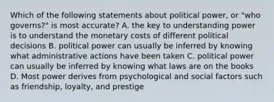 Which of the following statements about political power, or "who governs?" is most accurate? A. the key to understanding power is to understand the monetary costs of different political decisions B. political power can usually be inferred by knowing what administrative actions have been taken C. political power can usually be inferred by knowing what laws are on the books D. Most power derives from psychological and social factors such as friendship, loyalty, and prestige