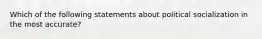 Which of the following statements about political socialization in the most accurate?