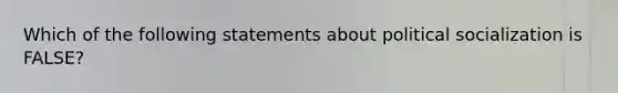 Which of the following statements about political socialization is FALSE?