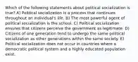 Which of the following statements about political socialization is true? A) Political socialization is a process that continues throughout an individual's life. B) The most powerful agent of political socialization is the school. C) Political socialization ensures that citizens perceive the government as legitimate. D) Citizens of one generation tend to undergo the same political socialization as other generations within the same society. E) Political socialization does not occur in countries where a democratic political system and a highly educated population exist.