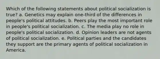 Which of the following statements about political socialization is true? a. Genetics may explain one-third of the differences in people's political attitudes. b. Peers play the most important role in people's political socialization. c. The media play no role in people's political socialization. d. Opinion leaders are not agents of political socialization. e. Political parties and the candidates they support are the primary agents of political socialization in America.