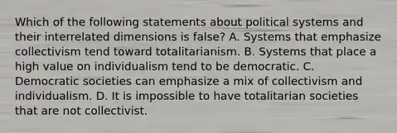 Which of the following statements about political systems and their interrelated dimensions is false? A. Systems that emphasize collectivism tend toward totalitarianism. B. Systems that place a high value on individualism tend to be democratic. C. Democratic societies can emphasize a mix of collectivism and individualism. D. It is impossible to have totalitarian societies that are not collectivist.