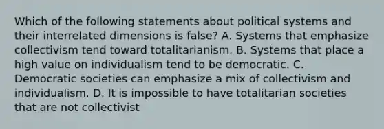 Which of the following statements about political systems and their interrelated dimensions is false? A. Systems that emphasize collectivism tend toward totalitarianism. B. Systems that place a high value on individualism tend to be democratic. C. Democratic societies can emphasize a mix of collectivism and individualism. D. It is impossible to have totalitarian societies that are not collectivist