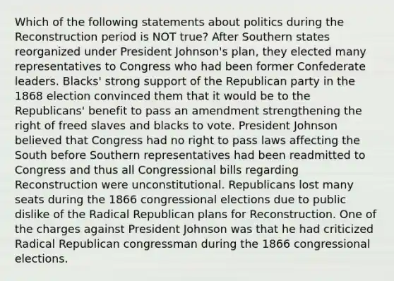 Which of the following statements about politics during the Reconstruction period is NOT true? After Southern states reorganized under President Johnson's plan, they elected many representatives to Congress who had been former Confederate leaders. Blacks' strong support of the Republican party in the 1868 election convinced them that it would be to the Republicans' benefit to pass an amendment strengthening the right of freed slaves and blacks to vote. President Johnson believed that Congress had no right to pass laws affecting the South before Southern representatives had been readmitted to Congress and thus all Congressional bills regarding Reconstruction were unconstitutional. Republicans lost many seats during the 1866 congressional elections due to public dislike of the Radical Republican plans for Reconstruction. One of the charges against President Johnson was that he had criticized Radical Republican congressman during the 1866 congressional elections.