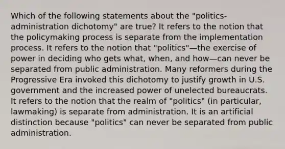 Which of the following statements about the "politics-administration dichotomy" are true? It refers to the notion that the policymaking process is separate from the implementation process. It refers to the notion that "politics"—the exercise of power in deciding who gets what, when, and how—can never be separated from public administration. Many reformers during the Progressive Era invoked this dichotomy to justify growth in U.S. government and the increased power of unelected bureaucrats. It refers to the notion that the realm of "politics" (in particular, lawmaking) is separate from administration. It is an artificial distinction because "politics" can never be separated from public administration.