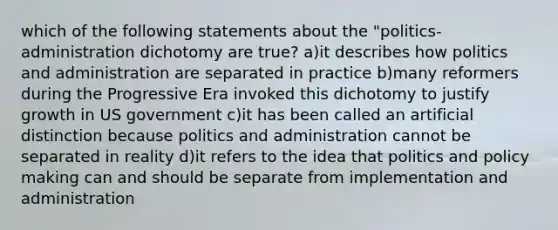 which of the following statements about the "politics-administration dichotomy are true? a)it describes how politics and administration are separated in practice b)many reformers during the Progressive Era invoked this dichotomy to justify growth in US government c)it has been called an artificial distinction because politics and administration cannot be separated in reality d)it refers to the idea that politics and policy making can and should be separate from implementation and administration