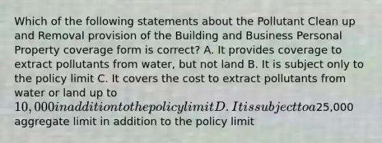 Which of the following statements about the Pollutant Clean up and Removal provision of the Building and Business Personal Property coverage form is correct? A. It provides coverage to extract pollutants from water, but not land B. It is subject only to the policy limit C. It covers the cost to extract pollutants from water or land up to 10,000 in addition to the policy limit D. It is subject to a25,000 aggregate limit in addition to the policy limit