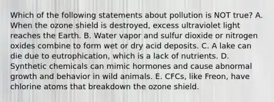 Which of the following statements about pollution is NOT true? A. When the ozone shield is destroyed, excess ultraviolet light reaches the Earth. B. Water vapor and sulfur dioxide or nitrogen oxides combine to form wet or dry acid deposits. C. A lake can die due to eutrophication, which is a lack of nutrients. D. Synthetic chemicals can mimic hormones and cause abnormal growth and behavior in wild animals. E. CFCs, like Freon, have chlorine atoms that breakdown the ozone shield.