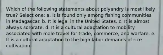 Which of the following statements about polyandry is most likely true? Select one: a. It is found only among fishing communities in Madagascar. b. It is legal in the United States. c. It is almost always sororate. d. It is a cultural adaptation to mobility associated with male travel for trade, commerce, and warfare. e. It is a cultural adaptation to the high labor demands of rice cultivation.