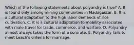 Which of the following statements about polyandry is true? A. It is found only among mining communities in Madagascar. B. It is a cultural adaptation to the high labor demands of rice cultivation. C. It is a cultural adaptation to mobility associated with male travel for trade, commerce, and warfare. D. Polyandry almost always takes the form of a sororate. E. Polyandry fails to meet Leach's criteria for marriage.