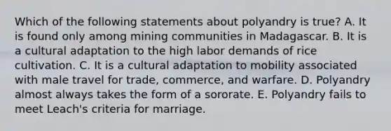 Which of the following statements about polyandry is true? A. It is found only among mining communities in Madagascar. B. It is a cultural adaptation to the high labor demands of rice cultivation. C. It is a cultural adaptation to mobility associated with male travel for trade, commerce, and warfare. D. Polyandry almost always takes the form of a sororate. E. Polyandry fails to meet Leach's criteria for marriage.