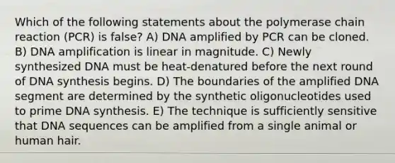 Which of the following statements about the polymerase chain reaction (PCR) is false? A) DNA amplified by PCR can be cloned. B) DNA amplification is linear in magnitude. C) Newly synthesized DNA must be heat-denatured before the next round of DNA synthesis begins. D) The boundaries of the amplified DNA segment are determined by the synthetic oligonucleotides used to prime DNA synthesis. E) The technique is sufficiently sensitive that DNA sequences can be amplified from a single animal or human hair.