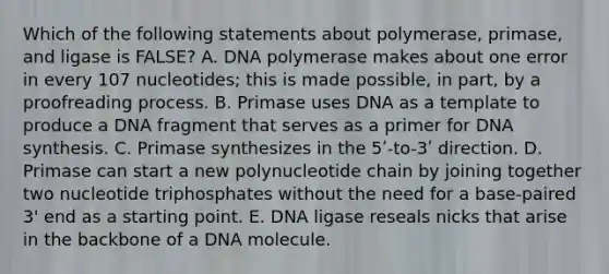 Which of the following statements about polymerase, primase, and ligase is FALSE? A. DNA polymerase makes about one error in every 107 nucleotides; this is made possible, in part, by a proofreading process. B. Primase uses DNA as a template to produce a DNA fragment that serves as a primer for DNA synthesis. C. Primase synthesizes in the 5ʹ-to-3ʹ direction. D. Primase can start a new polynucleotide chain by joining together two nucleotide triphosphates without the need for a base-paired 3' end as a starting point. E. DNA ligase reseals nicks that arise in the backbone of a DNA molecule.