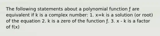 The following statements about a <a href='https://www.questionai.com/knowledge/kPn5WBgRmA-polynomial-function' class='anchor-knowledge'>polynomial function</a> ƒ are equivalent if k is a complex number: 1. x=k is a solution (or root) of the equation 2. k is a zero of the function ƒ. 3. x - k is a factor of f(x)