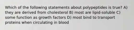 Which of the following statements about polypeptides is true? A) they are derived from cholesterol B) most are lipid-soluble C) some function as growth factors D) most bind to transport proteins when circulating in blood