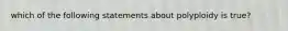 which of the following statements about polyploidy is true?