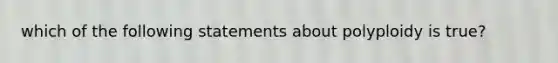 which of the following statements about polyploidy is true?