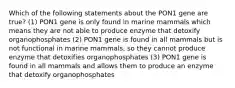 Which of the following statements about the PON1 gene are true? (1) PON1 gene is only found in marine mammals which means they are not able to produce enzyme that detoxify organophosphates (2) PON1 gene is found in all mammals but is not functional in marine mammals, so they cannot produce enzyme that detoxifies organophosphates (3) PON1 gene is found in all mammals and allows them to produce an enzyme that detoxify organophosphates