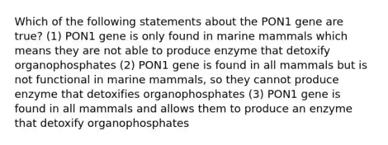 Which of the following statements about the PON1 gene are true? (1) PON1 gene is only found in marine mammals which means they are not able to produce enzyme that detoxify organophosphates (2) PON1 gene is found in all mammals but is not functional in marine mammals, so they cannot produce enzyme that detoxifies organophosphates (3) PON1 gene is found in all mammals and allows them to produce an enzyme that detoxify organophosphates