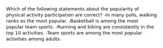 Which of the following statements about the popularity of physical activity participation are correct? -In many polls, walking ranks as the most popular. -Basketball is among the most popular team sports. -Running and biking are consistently in the top 10 activities. -Team sports are among the most popular activities among adults.