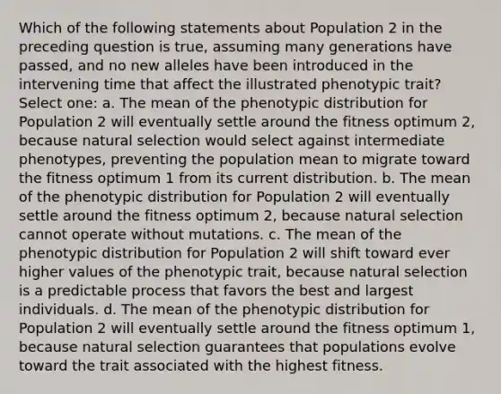 Which of the following statements about Population 2 in the preceding question is true, assuming many generations have passed, and no new alleles have been introduced in the intervening time that affect the illustrated phenotypic trait? Select one: a. The mean of the phenotypic distribution for Population 2 will eventually settle around the fitness optimum 2, because natural selection would select against intermediate phenotypes, preventing the population mean to migrate toward the fitness optimum 1 from its current distribution. b. The mean of the phenotypic distribution for Population 2 will eventually settle around the fitness optimum 2, because natural selection cannot operate without mutations. c. The mean of the phenotypic distribution for Population 2 will shift toward ever higher values of the phenotypic trait, because natural selection is a predictable process that favors the best and largest individuals. d. The mean of the phenotypic distribution for Population 2 will eventually settle around the fitness optimum 1, because natural selection guarantees that populations evolve toward the trait associated with the highest fitness.