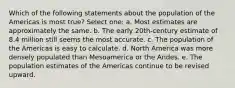 Which of the following statements about the population of the Americas is most true? Select one: a. Most estimates are approximately the same. b. The early 20th-century estimate of 8.4 million still seems the most accurate. c. The population of the Americas is easy to calculate. d. North America was more densely populated than Mesoamerica or the Andes. e. The population estimates of the Americas continue to be revised upward.