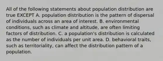 All of the following statements about population distribution are true EXCEPT A. population distribution is the pattern of dispersal of individuals across an area of interest. B. environmental conditions, such as climate and altitude, are often limiting factors of distribution. C. a population's distribution is calculated as the number of individuals per unit area. D. behavioral traits, such as territoriality, can affect the distribution pattern of a population.