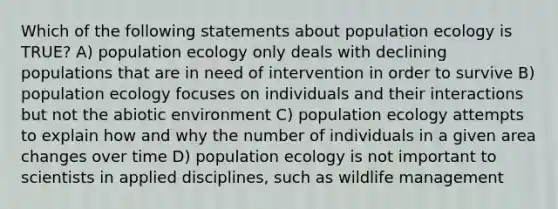 Which of the following statements about population ecology is TRUE? A) population ecology only deals with declining populations that are in need of intervention in order to survive B) population ecology focuses on individuals and their interactions but not the abiotic environment C) population ecology attempts to explain how and why the number of individuals in a given area changes over time D) population ecology is not important to scientists in applied disciplines, such as wildlife management