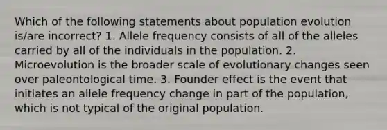 Which of the following statements about population evolution is/are incorrect? 1. Allele frequency consists of all of the alleles carried by all of the individuals in the population. 2. Microevolution is the broader scale of evolutionary changes seen over paleontological time. 3. Founder effect is the event that initiates an allele frequency change in part of the population, which is not typical of the original population.