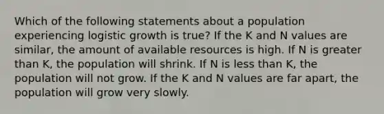 Which of the following statements about a population experiencing logistic growth is true? If the K and N values are similar, the amount of available resources is high. If N is greater than K, the population will shrink. If N is less than K, the population will not grow. If the K and N values are far apart, the population will grow very slowly.