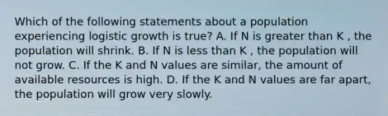 Which of the following statements about a population experiencing logistic growth is true? A. If N is greater than K , the population will shrink. B. If N is less than K , the population will not grow. C. If the K and N values are similar, the amount of available resources is high. D. If the K and N values are far apart, the population will grow very slowly.