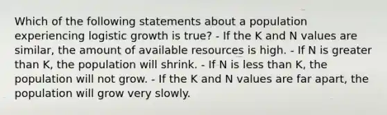 Which of the following statements about a population experiencing logistic growth is true? - If the K and N values are similar, the amount of available resources is high. - If N is <a href='https://www.questionai.com/knowledge/ktgHnBD4o3-greater-than' class='anchor-knowledge'>greater than</a> K, the population will shrink. - If N is <a href='https://www.questionai.com/knowledge/k7BtlYpAMX-less-than' class='anchor-knowledge'>less than</a> K, the population will not grow. - If the K and N values are far apart, the population will grow very slowly.