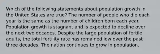 Which of the following statements about population growth in the United States are true? The number of people who die each year is the same as the number of children born each year. Population growth is stagnant and is expected to decline over the next two decades. Despite the large population of fertile adults, the total fertility rate has remained low over the past three decades. The nation continues to grow in population.