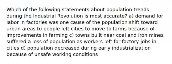 Which of the following statements about population trends during the Industrial Revolution is most accurate? a) demand for labor in factories was one cause of the population shift toward urban areas b) people left cities to move to farms because of improvements in farming c) towns built near coal and iron mines suffered a loss of population as workers left for factory jobs in cities d) population decreased during early industrialization because of unsafe working conditions