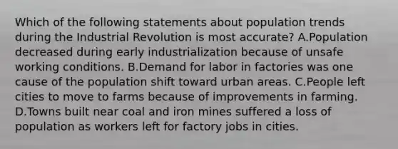 Which of the following statements about population trends during the Industrial Revolution is most accurate? A.Population decreased during early industrialization because of unsafe working conditions. B.Demand for labor in factories was one cause of the population shift toward urban areas. C.People left cities to move to farms because of improvements in farming. D.Towns built near coal and iron mines suffered a loss of population as workers left for factory jobs in cities.