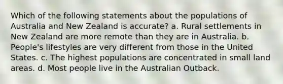 Which of the following statements about the populations of Australia and New Zealand is accurate? a. Rural settlements in New Zealand are more remote than they are in Australia. b. People's lifestyles are very different from those in the United States. c. The highest populations are concentrated in small land areas. d. Most people live in the Australian Outback.