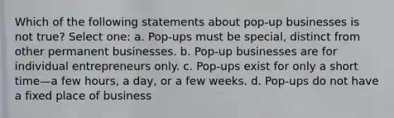 Which of the following statements about pop-up businesses is not true? Select one: a. Pop-ups must be special, distinct from other permanent businesses. b. Pop-up businesses are for individual entrepreneurs only. c. Pop-ups exist for only a short time—a few hours, a day, or a few weeks. d. Pop-ups do not have a fixed place of business