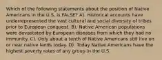 Which of the following statements about the position of Native Americans in the U.S. is FALSE? A). Historical accounts have underrepresented the vast cultural and social diversity of tribes prior to European conquest. B). Native American populations were devastated by European diseases from which they had no immunity. C). Only about a tenth of Native Americans still live on or near native lands today. D). Today Native Americans have the highest poverty rates of any group in the U.S.