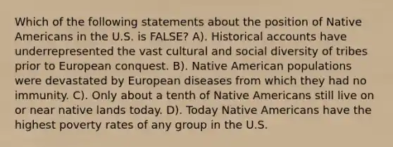 Which of the following statements about the position of Native Americans in the U.S. is FALSE? A). Historical accounts have underrepresented the vast cultural and social diversity of tribes prior to European conquest. B). Native American populations were devastated by European diseases from which they had no immunity. C). Only about a tenth of Native Americans still live on or near native lands today. D). Today Native Americans have the highest poverty rates of any group in the U.S.