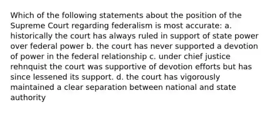 Which of the following statements about the position of the Supreme Court regarding federalism is most accurate: a. historically the court has always ruled in support of state power over federal power b. the court has never supported a devotion of power in the federal relationship c. under chief justice rehnquist the court was supportive of devotion efforts but has since lessened its support. d. the court has vigorously maintained a clear separation between national and state authority